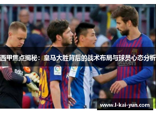 西甲焦点揭秘：皇马大胜背后的战术布局与球员心态分析