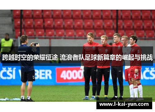 跨越时空的荣耀征途 流浪者队足球新篇章的崛起与挑战