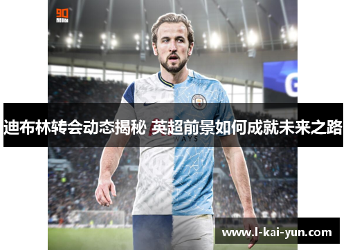 迪布林转会动态揭秘 英超前景如何成就未来之路 迪布林转会动态揭秘 英超前景如何成就未来之路